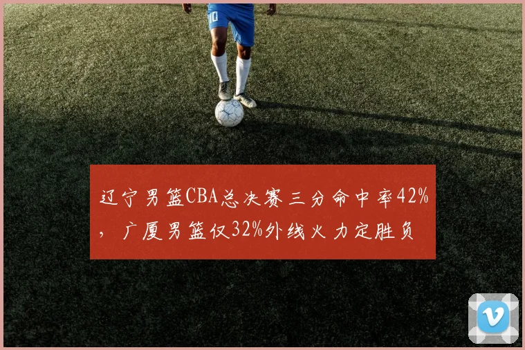 辽宁男篮CBA总决赛三分命中率42%，广厦男篮仅32%外线火力定胜负