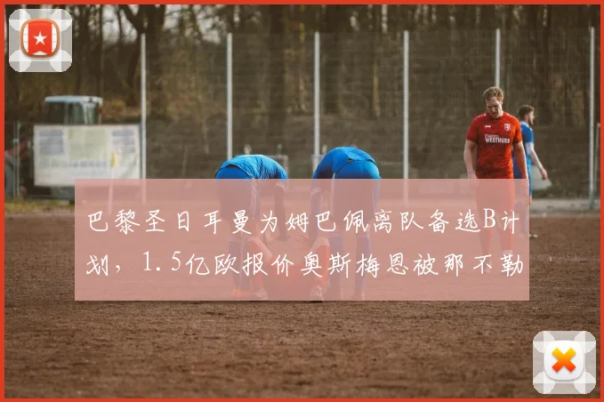 巴黎圣日耳曼为姆巴佩离队备选B计划，1.5亿欧报价奥斯梅恩被那不勒斯拒绝