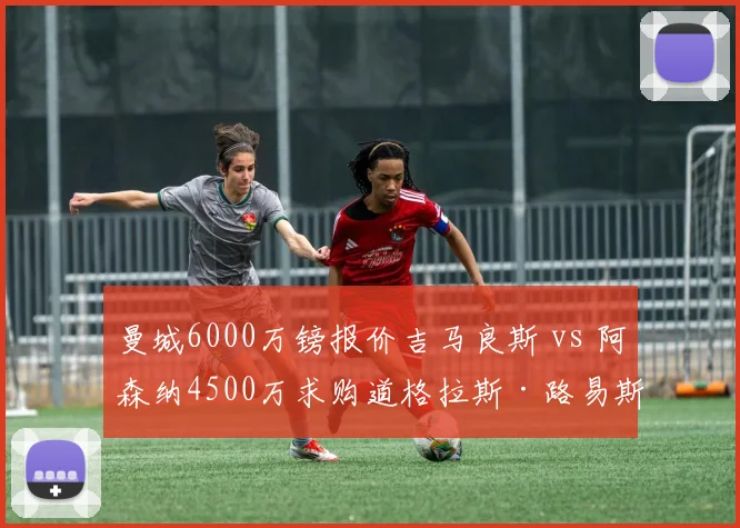 曼城6000万镑报价吉马良斯 vs 阿森纳4500万求购道格拉斯·路易斯：谁的中场补强更明智