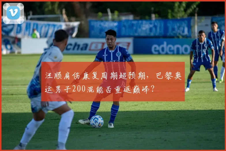 汪顺肩伤康复周期超预期，巴黎奥运男子200混能否重返巅峰？
