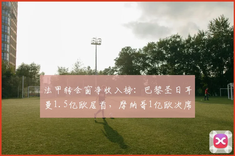 法甲转会窗净收入榜:巴黎圣日耳曼1.5亿欧居首,摩纳哥1亿欧次席