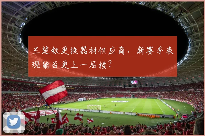 王楚钦更换器材供应商，新赛季表现能否更上一层楼？