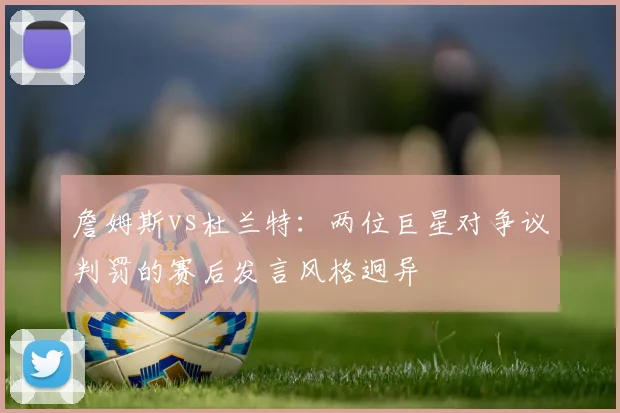 詹姆斯vs杜兰特:两位巨星对争议判罚的赛后发言风格迥异