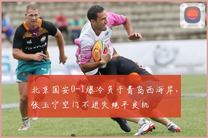 北京国安0-1爆冷负于青岛西海岸，张玉宁空门不进失绝平良机