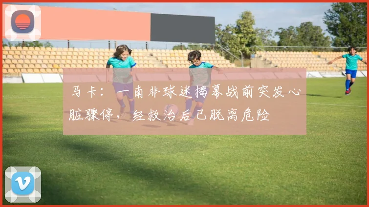 马卡：一南非球迷揭幕战前突发心脏骤停，经救治后已脱离危险
