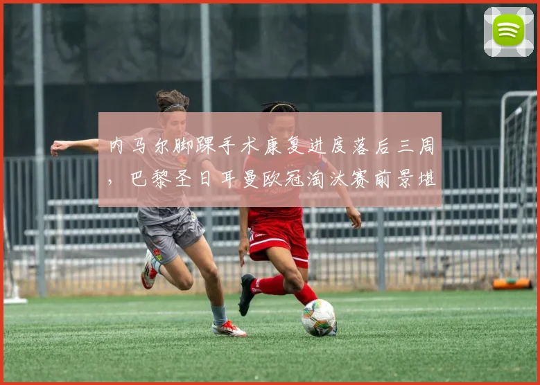 内马尔脚踝手术康复进度落后三周，巴黎圣日耳曼欧冠淘汰赛前景堪忧？